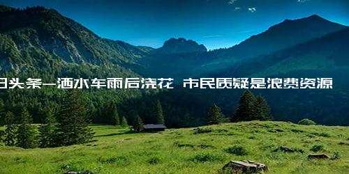 今日头条-洒水车雨后浇花 市民质疑是浪费资源 合理操作还是多此一举？